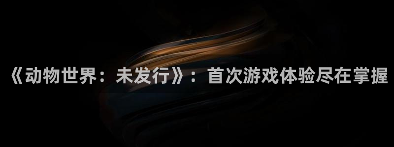 杏耀官网登录注册账号安全吗是真的吗：《动物世界：未发行》：首次游戏体验尽在掌握